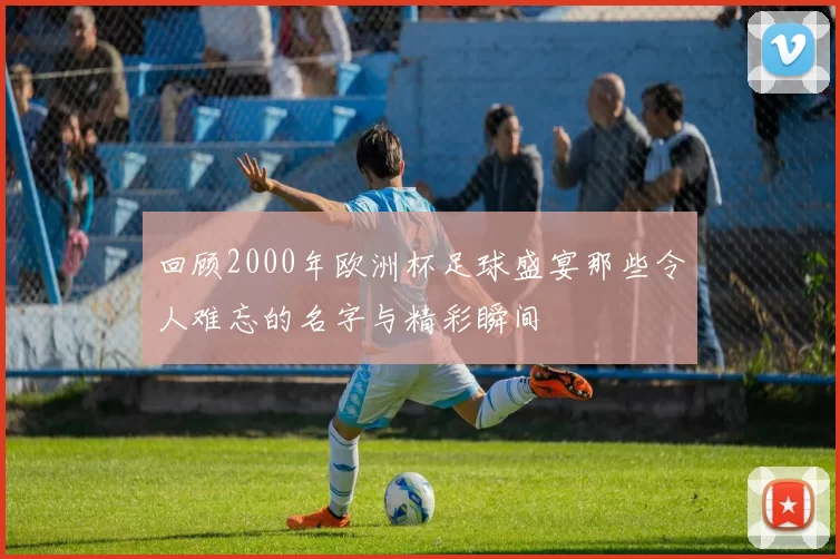 回顾2000年欧洲杯足球盛宴那些令人难忘的名字与精彩瞬间