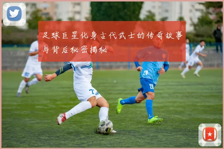 足球巨星化身古代武士的传奇故事与背后秘密揭秘
