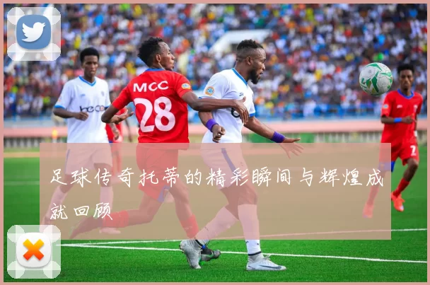 足球传奇托蒂的精彩瞬间与辉煌成就回顾