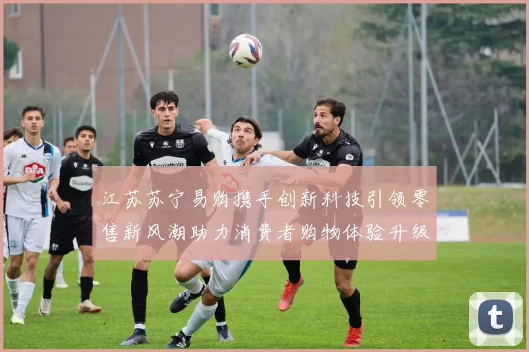 江苏苏宁易购携手创新科技引领零售新风潮助力消费者购物体验升级