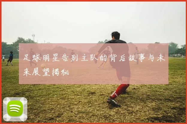 足球明星告别主队的背后故事与未来展望揭秘
