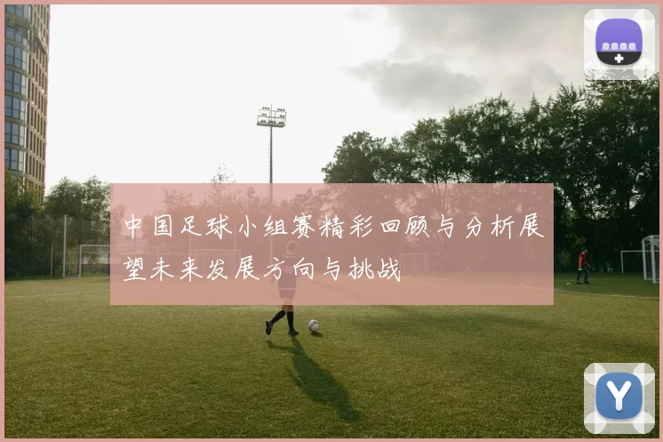 中国足球小组赛精彩回顾与分析展望未来发展方向与挑战