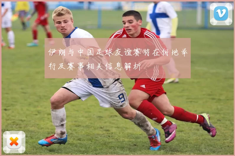 伊朗与中国足球友谊赛将在何地举行及赛事相关信息解析